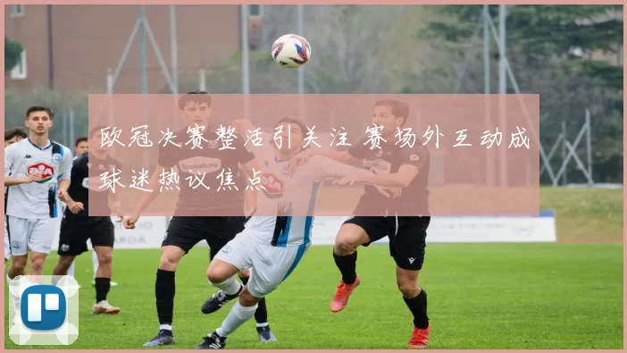 欧冠决赛整活引关注 赛场外互动成球迷热议焦点
