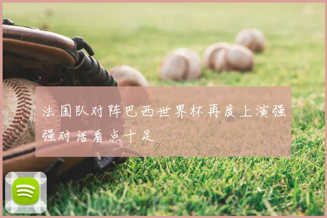法国队对阵巴西世界杯再度上演强强对话看点十足