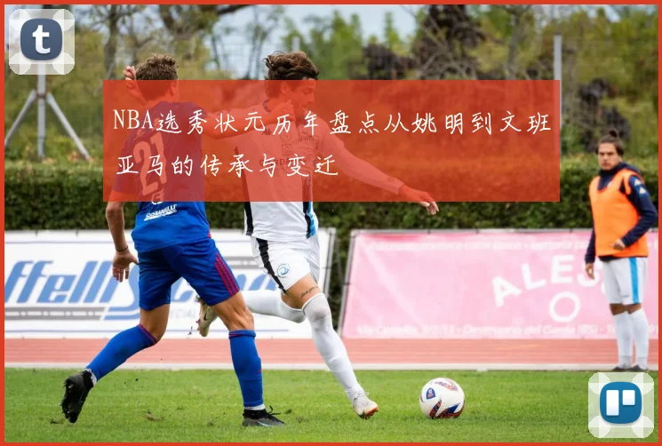 NBA选秀状元历年盘点从姚明到文班亚马的传承与变迁