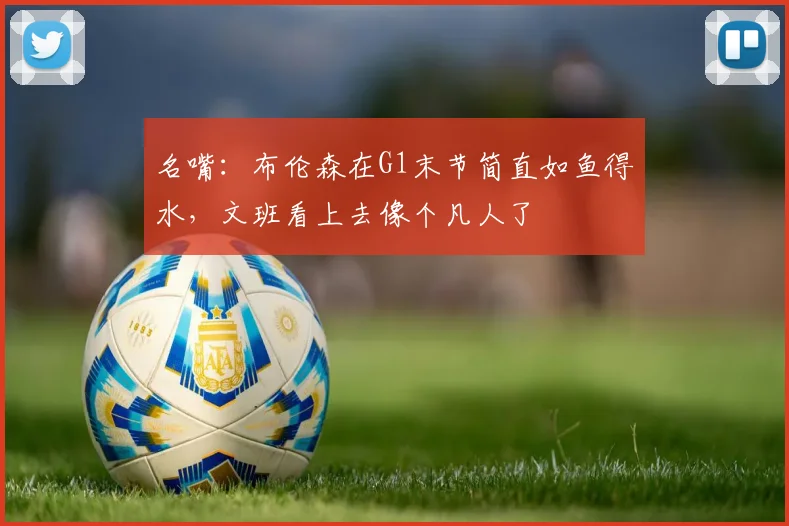 名嘴：布伦森在G1末节简直如鱼得水，文班看上去像个凡人了