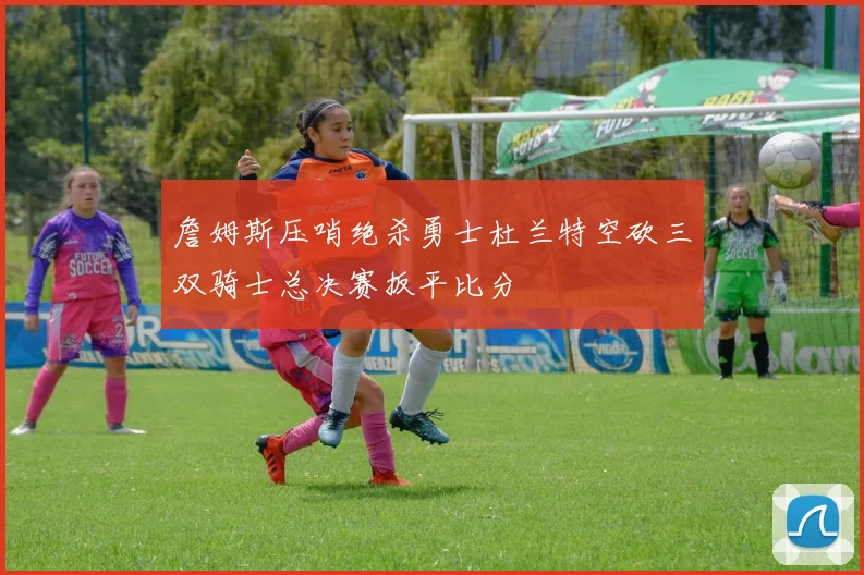 詹姆斯压哨绝杀勇士杜兰特空砍三双骑士总决赛扳平比分