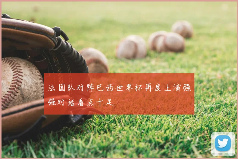 法国队对阵巴西世界杯再度上演强强对话看点十足