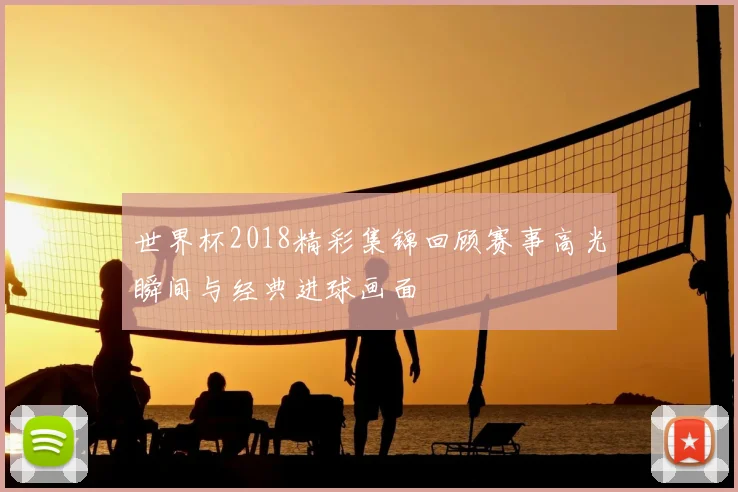 世界杯2018精彩集锦回顾赛事高光瞬间与经典进球画面