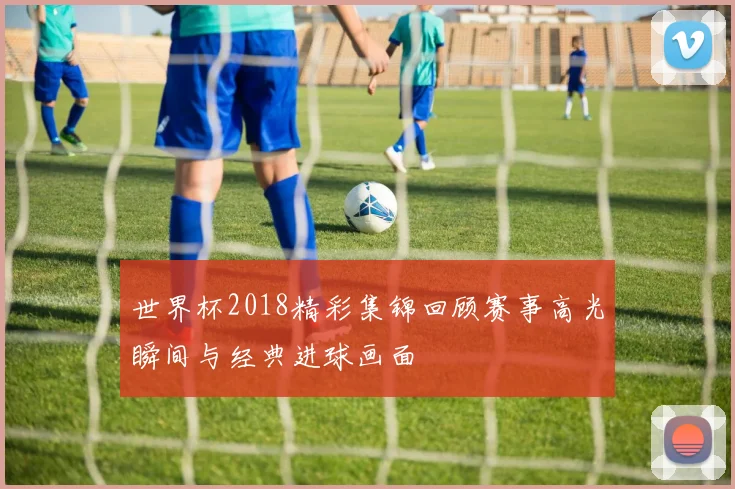 世界杯2018精彩集锦回顾赛事高光瞬间与经典进球画面