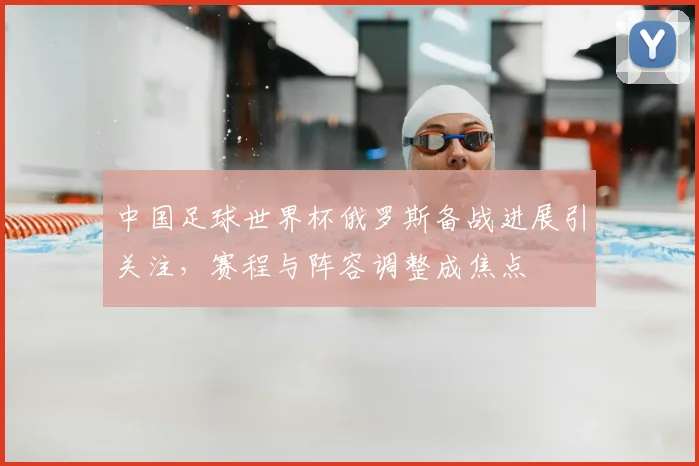中国足球世界杯俄罗斯备战进展引关注,赛程与阵容调整成焦点