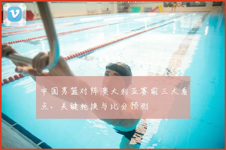 中国男篮对阵澳大利亚赛前三大看点、关键轮换与比分预测