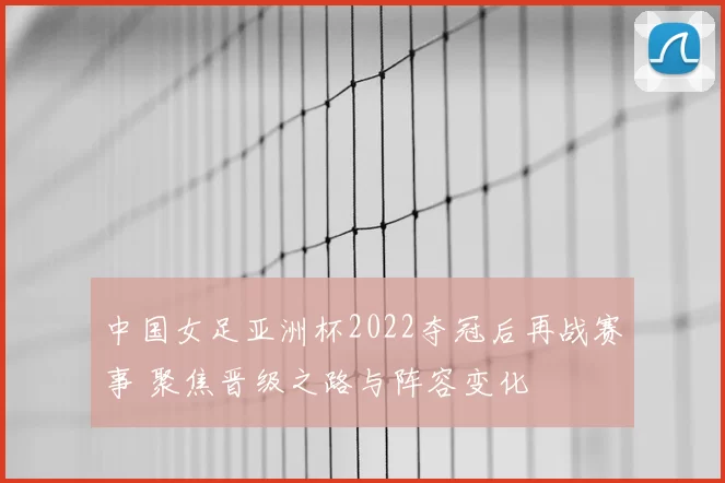 中国女足亚洲杯2022夺冠后再战赛事 聚焦晋级之路与阵容变化