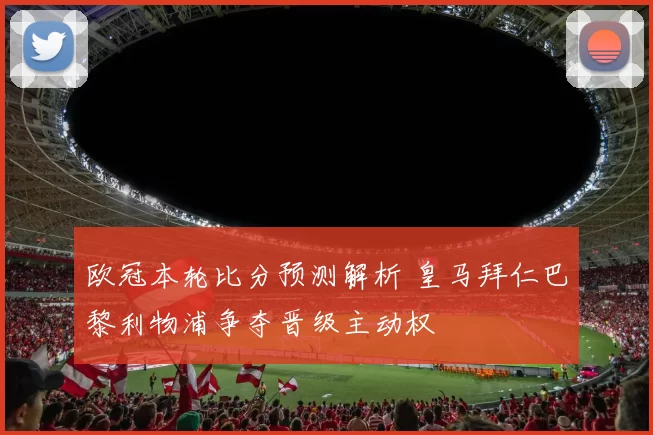 欧冠本轮比分预测解析 皇马拜仁巴黎利物浦争夺晋级主动权