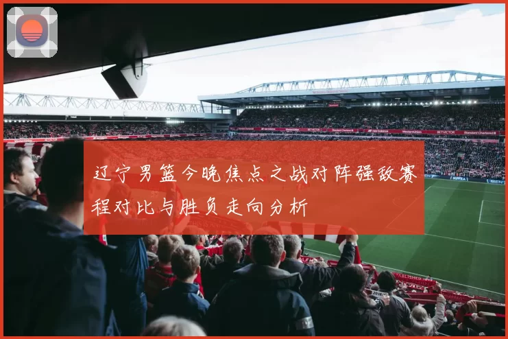 辽宁男篮今晚焦点之战对阵强敌赛程对比与胜负走向分析