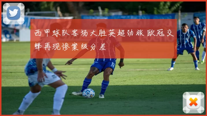 西甲球队客场大胜英超劲旅 欧冠交锋再现惨案级分差