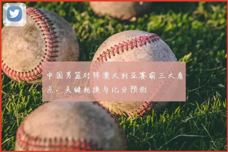 中国男篮对阵澳大利亚赛前三大看点、关键轮换与比分预测