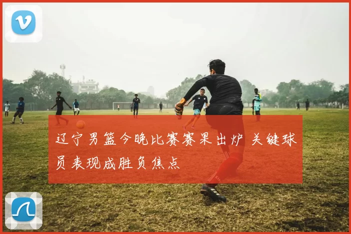 辽宁男篮今晚比赛赛果出炉 关键球员表现成胜负焦点