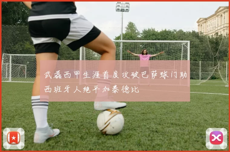 武磊西甲生涯首度攻破巴萨球门助西班牙人绝平加泰德比