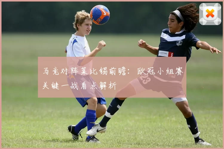 马竞对阵莱比锡前瞻：欧冠小组赛关键一战看点解析