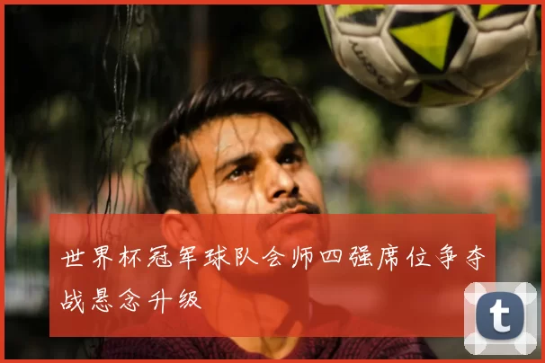 世界杯冠军球队会师四强席位争夺战悬念升级