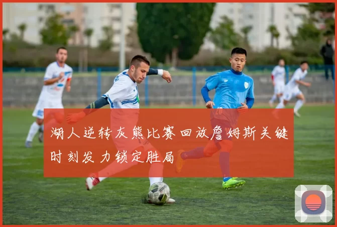 湖人逆转灰熊比赛回放詹姆斯关键时刻发力锁定胜局