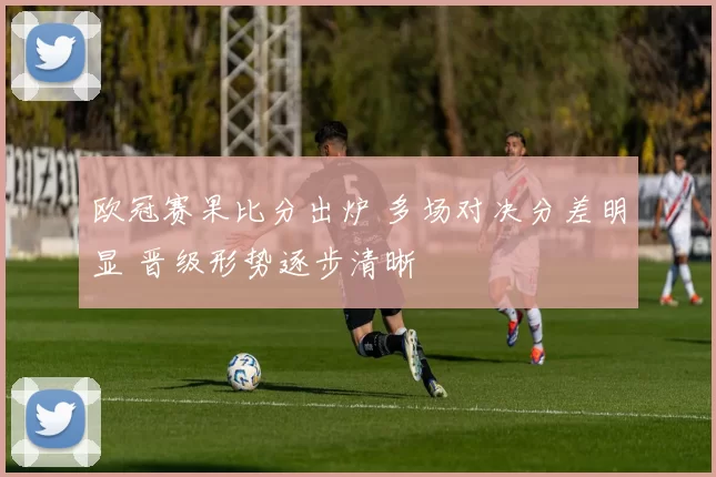 欧冠赛果比分出炉 多场对决分差明显 晋级形势逐步清晰