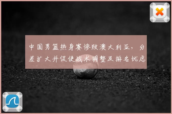 中国男篮热身赛惨败澳大利亚,分差扩大并促使战术调整及排名忧虑