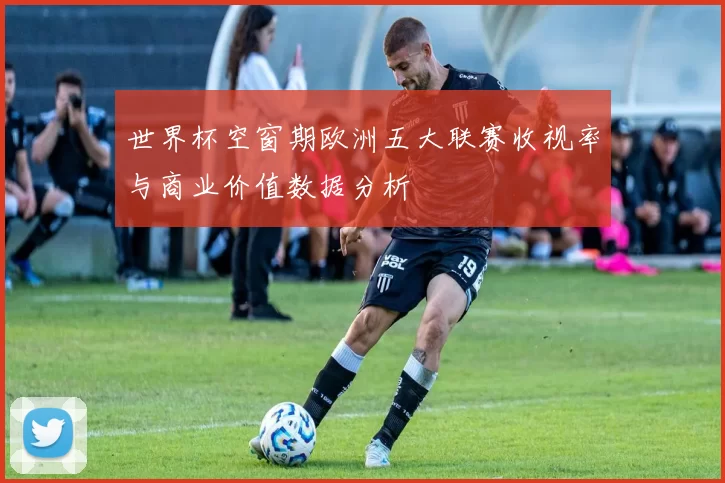 世界杯空窗期欧洲五大联赛收视率与商业价值数据分析