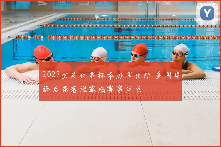 2027女足世界杯举办国出炉 多国角逐后花落谁家成赛事焦点