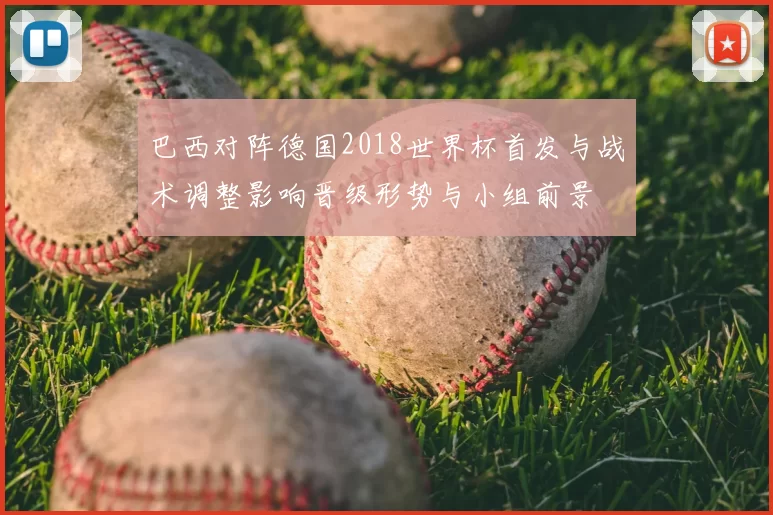 巴西对阵德国2018世界杯首发与战术调整影响晋级形势与小组前景