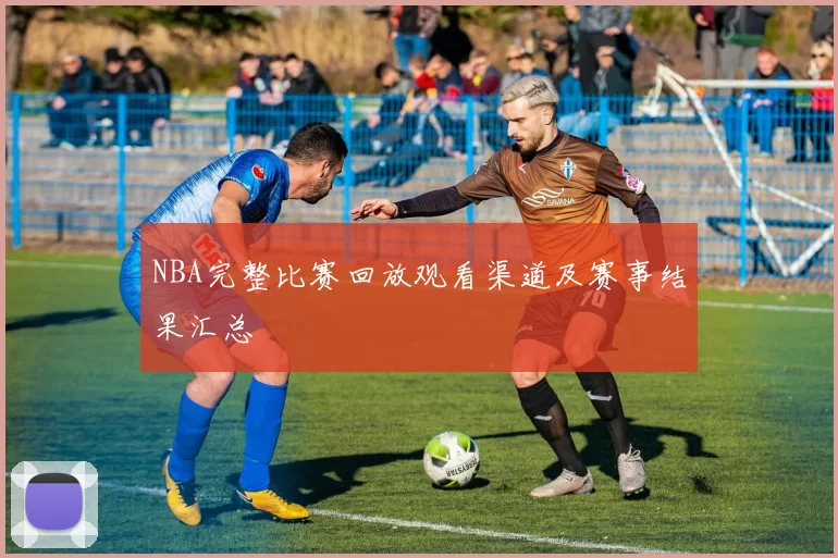 NBA完整比赛回放观看渠道及赛事结果汇总
