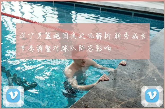 辽宁男篮施国良近况解析 新秀成长节奏调整对球队阵容影响