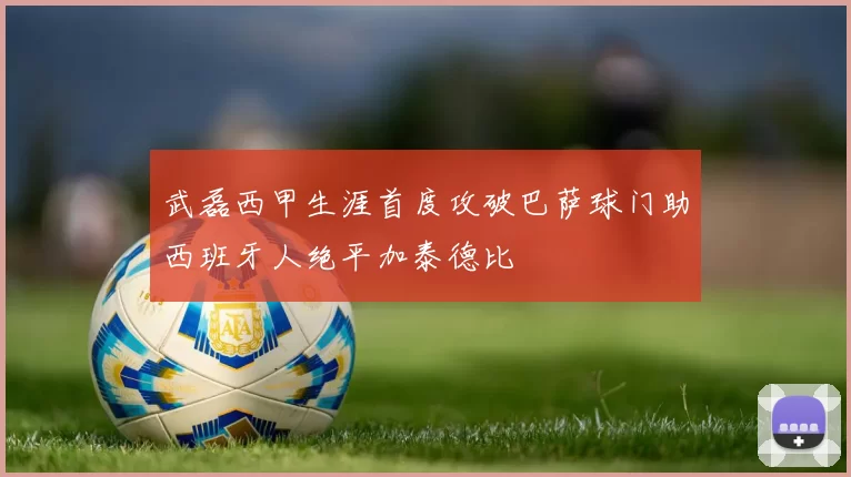 武磊西甲生涯首度攻破巴萨球门助西班牙人绝平加泰德比