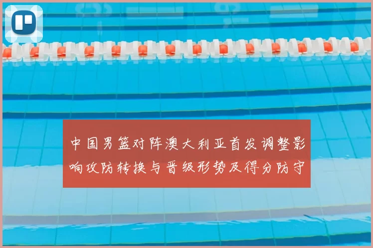 中国男篮对阵澳大利亚首发调整影响攻防转换与晋级形势及得分防守细节