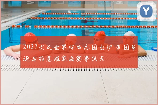 2027女足世界杯举办国出炉 多国角逐后花落谁家成赛事焦点