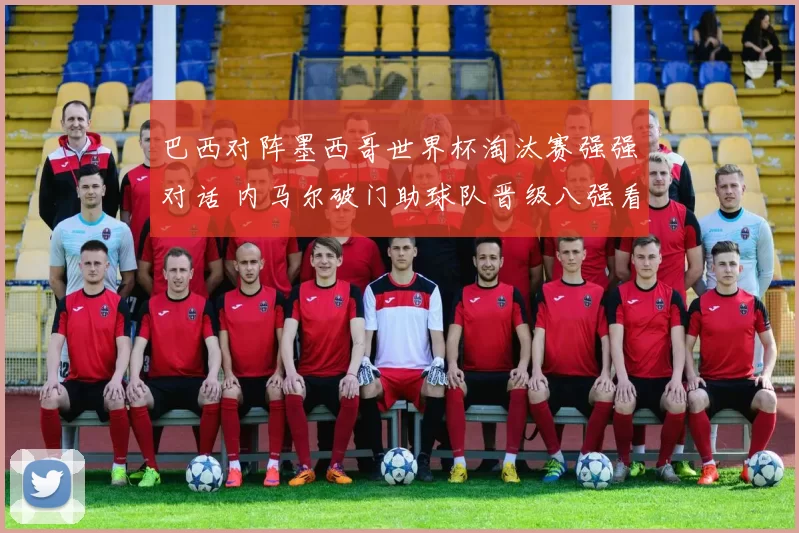 巴西对阵墨西哥世界杯淘汰赛强强对话 内马尔破门助球队晋级八强看点十足