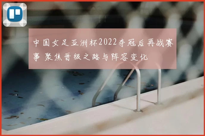 中国女足亚洲杯2022夺冠后再战赛事 聚焦晋级之路与阵容变化