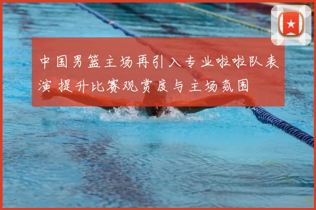 中国男篮主场再引入专业啦啦队表演 提升比赛观赏度与主场氛围