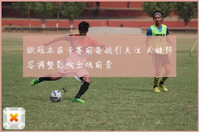 欧冠本菲卡赛前备战引关注 关键阵容调整影响出线前景